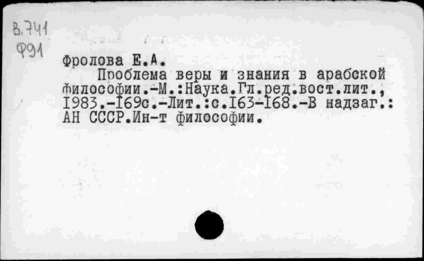 ﻿1
(рои
Фролова Е.А.
Ппоблема веры и знания в арабской Философии.-М.:Наука.Гл.ред.вост.лит., 1983.-169с.-Лит.:с.163-168.-В надзаг.: АН СССР.Ин-т философии.